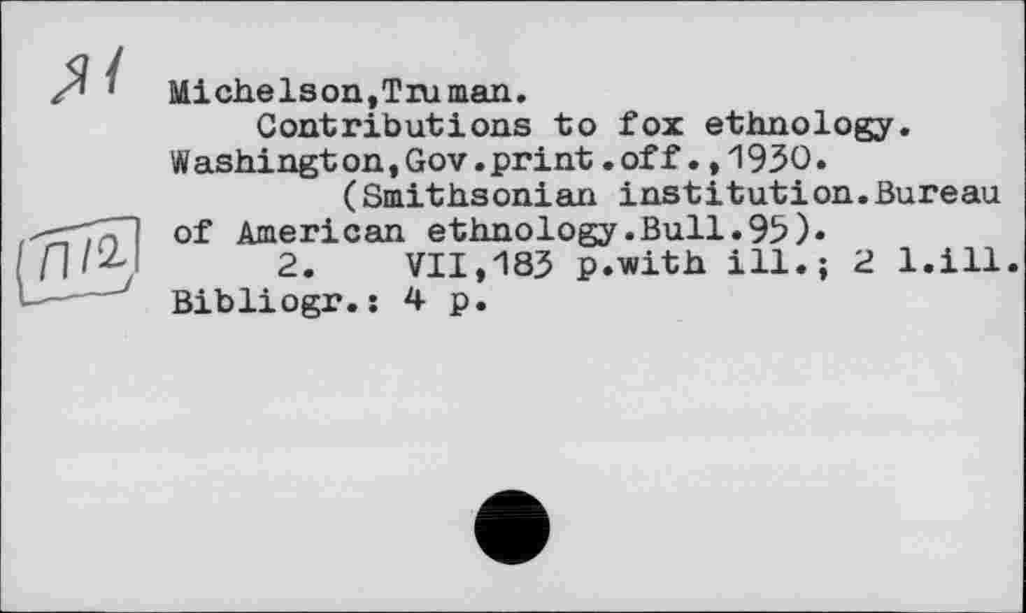 ﻿MieheIson,T ru man.
Contributions to fox ethnology. Washingt on,Gov.print.off.,1930.
(Smithsonian institut!on.Bureau of American ethnology.Bull.93)«
2. VII,183 p.with ill.; 2 l.ill. Bibliogr.: 4 p.